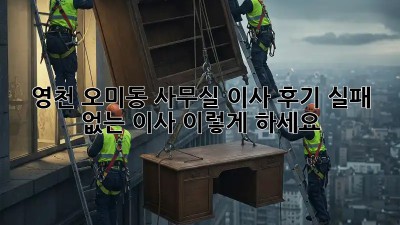 영천 오미동 사무실 이사 후기: 실패 없는 이사, 이렇게 하세요!